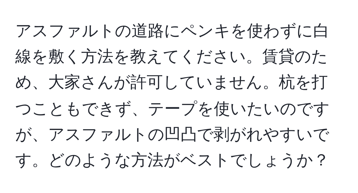 アスファルトの道路にペンキを使わずに白線を敷く方法を教えてください。賃貸のため、大家さんが許可していません。杭を打つこともできず、テープを使いたいのですが、アスファルトの凹凸で剥がれやすいです。どのような方法がベストでしょうか？