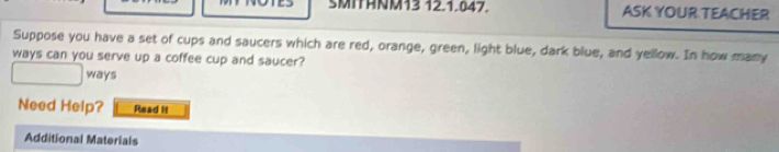 SMITANM13 12.1.047. ASK YOUR TEACHER 
Suppose you have a set of cups and saucers which are red, orange, green, light blue, dark blue, and yellow. In how many 
ways can you serve up a coffee cup and saucer? 
ways 
Need Help? Read it 
Additional Materials