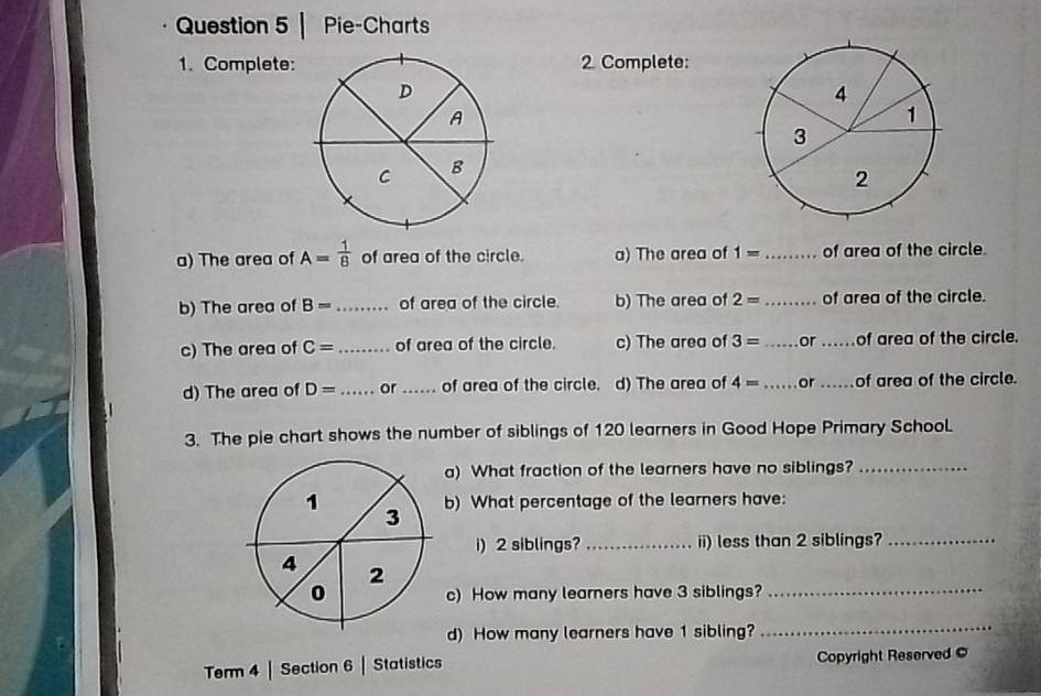 Pie-Charts 
1. Complete:2 Complete: 
a) The area of A= 1/8  of area of the circle. a) The area of 1= _ of area of the circle. 
b) The area of B= _ of area of the circle. b) The area of 2= _ of area of the circle. 
c) The area of C= _ of area of the circle. c) The area of 3= _or _of area of the circle. 
d) The area of D= _ or _of area of the circle. d) The area of 4= _ or _of area of the circle. 
3. The pie chart shows the number of siblings of 120 learners in Good Hope Primary SchooL 
a) What fraction of the learners have no siblings?_ 
b) What percentage of the learners have: 
i) 2 siblings? _ii) less than 2 siblings?_ 
c) How many learners have 3 siblings?_ 
d) How many learners have 1 sibling?_ 
Term 4 | Section 6 | Statistics Copyright Reserved