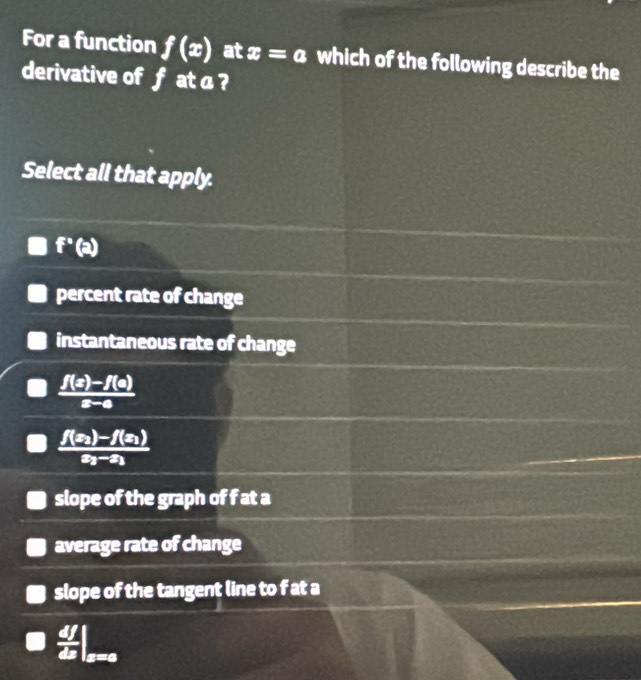 For a function f(x) at x=a which of the following describe the
derivative of f at a ?
Select all that apply.
f°
percent rate of change
instantaneous rate of change
 (f(x)-f(a))/x-a 
frac f(x_2)-f(x_1)x_2-x_1
slope of the graph of f at a
average rate of change
slope of the tangent line to f at a
 df/dx |_x=0