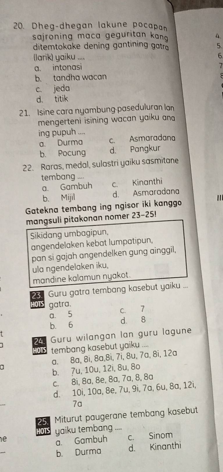 Dheg-dhegan lakune pocapan
sajroning maca geguritan kang 4 、
ditemtokake dening gantining gatra 5.
(larik) yaiku .... 6
a. intonasi
7
b. tandha wacan
c. jeda
d. titik
21. Isine cara nyambung paseduluran lan
mengerteni isining wacan yaiku an 
ing pupuh ....
a. Durma c. Asmaradana
b. Pocung d. Pangkur
22. Raras, medal, sulastri yaiku sasmitane
tembang ....
a. Gambuh c. Kinanthi
b、 Mijil d. Asmaradana
I
Gatekna tembang ing ngisor iki kanggo
mangsuli pitakonan nomer 23-25!
Sikidang umbagipun,
angendelaken kebat lumpatipun,
pan si gajah angendelken gung ainggil,
ula ngendelaken iku,
mandine kalamun nyakot.
23. Guru gatra tembang kasebut yaiku ...
HOTS gatra.
a. 5 c. 7
b. 6
d 8
1 24. Guru wilangan lan guru lagune
HOTS tembang kasebut yaiku ....
a. 8a, 8i, 8a, 8i, 7i, 8u, 7a, 8i, 12a
a
b. 7u, 10u, 12i, 8u, 8o
c. 8i, 8a, 8e, 8a, 7a, 8, 8a
d. 10i, 10a, 8e, 7u, 9i, 7a, 6u, 8a, 12i,
_
7a
25. Miturut paugerane tembang kasebut
HOTS yaiku tembang_
e
a. Gambuh c. Sinom
_
b. Durma d. Kinanthi