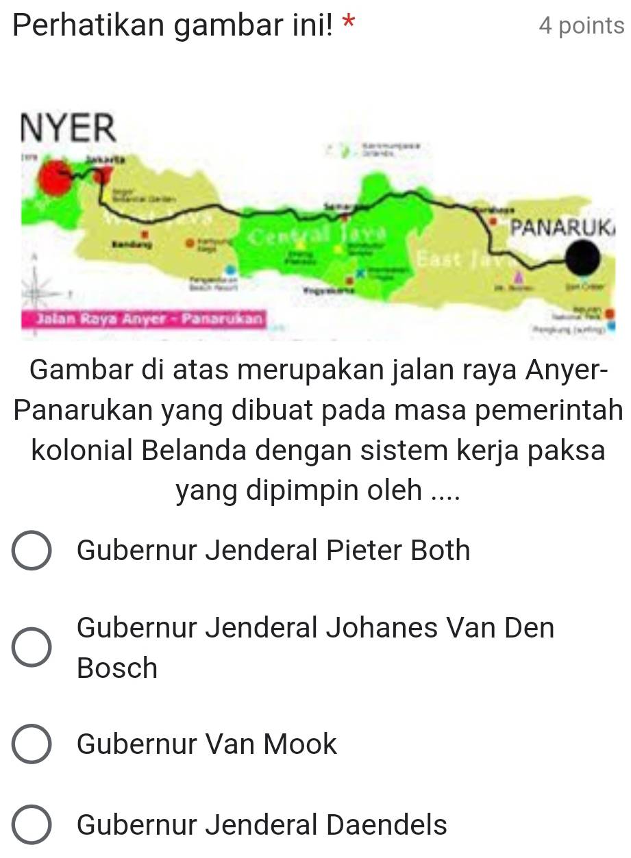 Perhatikan gambar ini! * 4 points
Gambar di atas merupakan jalan raya Anyer-
Panarukan yang dibuat pada masa pemerintah
kolonial Belanda dengan sistem kerja paksa
yang dipimpin oleh ....
Gubernur Jenderal Pieter Both
Gubernur Jenderal Johanes Van Den
Bosch
Gubernur Van Mook
Gubernur Jenderal Daendels