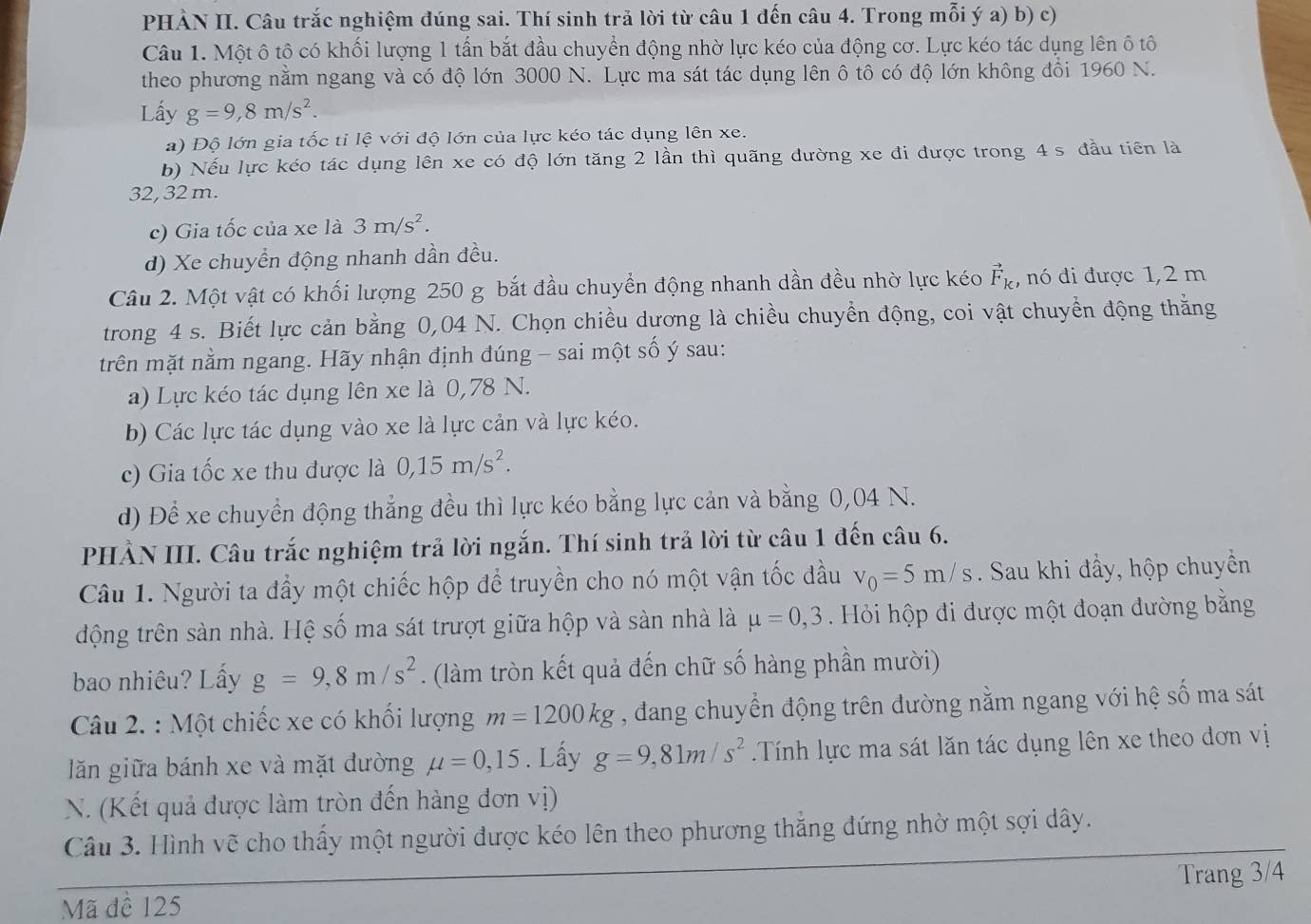 PHÀN II. Câu trắc nghiệm đúng sai. Thí sinh trả lời từ câu 1 đến câu 4. Trong mỗi ý a) b) c)
Câu 1. Một ô tô có khối lượng 1 tấn bắt đầu chuyển động nhờ lực kéo của động cơ. Lực kéo tác dụng lên ô tô
theo phương nằm ngang và có độ lớn 3000 N. Lực ma sát tác dụng lên ô tô có độ lớn không đổi 1960 N.
Lấy g=9,8m/s^2.
a) Độ lớn gia tốc tỉ lệ với độ lớn của lực kéo tác dụng lên xe.
b) Nếu lực kéo tác dụng lên xe có độ lớn tăng 2 lần thì quãng đường xe đi được trong 4 s đầu tiên là
32, 32 m.
c) Gia tốc của xe là 3m/s^2.
d) Xe chuyển động nhanh dần đều.
Câu 2. Một vật có khối lượng 250 g bắt đầu chuyển động nhanh dần đều nhờ lực kéo vector F_k , nó đi được 1,2 m
trong 4 s. Biết lực cản bằng 0,04 N. Chọn chiều dương là chiều chuyển động, coi vật chuyển động thắng
trên mặt nằm ngang. Hãy nhận định đúng - sai một số ý sau:
a) Lực kéo tác dụng lên xe là 0,78 N.
b) Các lực tác dụng vào xe là lực cản và lực kéo.
c) Gia tốc xe thu được là 0,15m/s^2.
d) Để xe chuyển động thẳng đều thì lực kéo bằng lực cản và bằng 0,04 N.
PHẢN III. Câu trắc nghiệm trả lời ngắn. Thí sinh trả lời từ câu 1 đến câu 6.
Câu 1. Người ta đầy một chiếc hộp để truyền cho nó một vận tốc đầu v_0=5m/s. Sau khi đầy, hộp chuyền
động trên sàn nhà. Hệ số ma sát trượt giữa hộp và sàn nhà là mu =0,3 Hỏi hộp đi được một đoạn đường bằng
bao nhiêu? Lấy g=9,8m/s^2. (làm tròn kết quả đến chữ số hàng phần mười)
Câu 2. : Một chiếc xe có khối lượng m=1200kg , đang chuyển động trên đường nằm ngang với hệ số ma sát
lăn giữa bánh xe và mặt đường mu =0,15. Lấy g=9,81m/s^2 Tính lực ma sát lăn tác dụng lên xe theo dơn vị
N. (Kết quả được làm tròn đến hàng đơn vị)
Câu 3. Hình vẽ cho thấy một người được kéo lên theo phương thắng đứng nhờ một sợi dây.
Mã đề 125 Trang 3/4