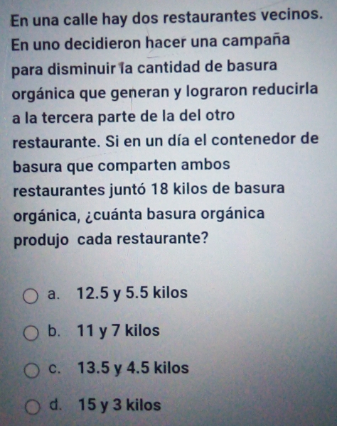 En una calle hay dos restaurantes vecinos.
En uno decidieron hacer una campaña
para disminuir la cantidad de basura
orgánica que generan y lograron reducirla
a la tercera parte de la del otro
restaurante. Si en un día el contenedor de
basura que comparten ambos
restaurantes juntó 18 kilos de basura
orgánica, ¿cuánta basura orgánica
produjo cada restaurante?
a. 12.5 y 5.5 kilos
b. 11 y 7 kilos
c. 13.5 y 4.5 kilos
d. 15 y 3 kilos