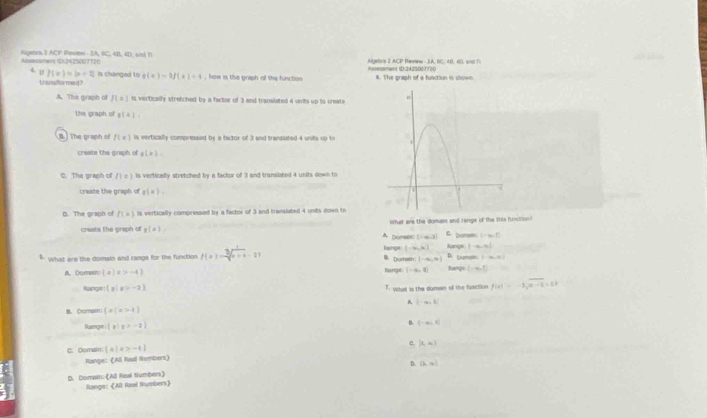 Alssmenn 1012425007720 Algebra 3 ACP Fanote - 2A, BC, 4B, 4D, aisd h Algete's 2 ACP Ravw - 3A, 6C, 48, 40, waF
4. 0 f(x)=|x-2| is changed to g(x)=3f(x)+4 how is the graph of the fusction Assessment ID:2425001770 4. The graph of a function is slown
transfor med
A. The graph of f(x) is vertically stretched by a factor of 3 and translated 4 units up to create
the graph of g(a),
B  The graph of f(x) is vertically compressed by a factor of 3 and transliated 4 units up to
create the graph of g(x)=
C. The graph of f(a) is vertically stretched by a factor of 3 and transilated 4 units down to
create the graph of g(=).
D. The graph of f(x) is vertically compressed by a factor of 3 and translated 4 units down to
what are the domuss and range of the this function ?
create the graph of a(=) A Domeen (-∈fty ,3] C. pomen; ( ∞ 1 
fshge (-∈fty ,∈fty ) Rangs (-∈fty ,∈fty )
BDumain (-∈fty ,∈fty ) 1=(a,2b
What are the domain and rangs for the function f(x)=sqrt[3](x+4)-2. D. Ervr fangy (-∈fty ,0)
A. Domain  a|x>-4 Range (-∈fty ,3]
Rangt  x|x>-2 7. what is the domain of the function f(a)=-2sqrt(a-c)=2)
A. |-∈fty ,5|
， Dormaini  x|x>4
Hange  y|y>-2 B. (-∈fty ,t)
C. Domain:  x|x>-4 c. [t,∈fty )
Range: (All Real Rembers)
D. (2,16]
D. Domain: ([All Raal trumbers] Range: (All Rzal Rumbers)