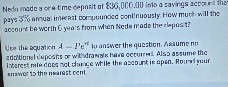 Neda made a one-time deposit of $36,000.00 into a savings account tha 
pays 3% annual interest compounded continuously. How much will the 
account be worth 6 years from when Neda made the deposit? 
Use the equation A=Pe^(rt) to answer the question. Assume no 
additional deposits or withdrawals have occurred. Also assume the 
interest rate does not change while the account is open. Round your 
answer to the nearest cent.