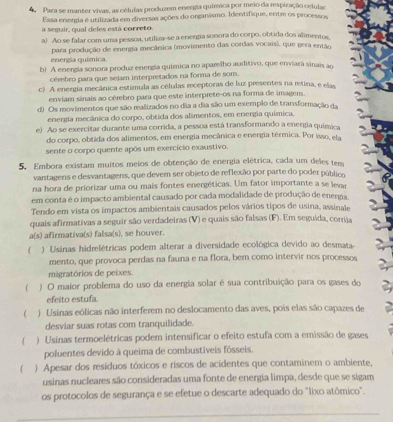 Para se manter vivas, as células produzem energia química por meio da respiração celular.
Essa energia é utilizada em diversas ações do organismo. Identifique, entre os processos
a seguir, qual deles está correto.
a) Ao se falar com uma pessoa, utiliza-se a energia sonora do corpo, obtida dos alimentos
para produção de energia mecânica (movimento das cordas vocais), que gera então
energia química
b) A energia sonora produz energia química no aparelho auditivo, que enviará sinais ao
cérebro para que sejam interpretados na forma de som.
c) A energia mecânica estimula as células receptoras de luz presentes na retina, e elas
enviam sinais ao cérebro para que este interprete-os na forma de imagem.
d) Os movimentos que são realizados no dia a dia são um exemplo de transformação da
energia mecânica do corpo, obtida dos alimentos, em energia química.
e) Ao se exercitar durante uma corrida, a pessoa está transformando a energia quimica
do corpo, obtida dos alimentos, em energia mecânica e energia térmica. Por isso, ela
sente o corpo quente após um exercício exaustivo.
5. Embora existam muitos meios de obtenção de energia elétrica, cada um deles tem
vantagens e desvantagens, que devem ser objeto de reflexão por parte do poder público
na hora de priorizar uma ou mais fontes energéticas. Um fator importante a se levar
em conta é o impacto ambiental causado por cada modalidade de produção de energia.
Tendo em vista os impactos ambientais causados pelos vários tipos de usina, assinale
quais afirmativas a seguir são verdadeiras (V) e quais são falsas (F). Em seguida, corrija
a(s) afirmativa(s) falsa(s), se houver.
  ) Usinas hidrelétricas podem alterar a diversidade ecológica devido ao desmata-
mento, que provoca perdas na fauna e na flora, bem como intervir nos processos
migratórios de peixes.
( ) O maior problema do uso da energia solar é sua contribuição para os gases do
efeito estufa.
( ) Usinas eólicas não interferem no deslocamento das aves, pois elas são capazes de
desviar suas rotas com tranquilidade.
( , ) Usinas termoelétricas podem intensificar o efeito estufa com a emissão de gases
poluentes devido à queima de combustíveis fósseis.
( ) Apesar dos resíduos tóxicos e riscos de acidentes que contaminem o ambiente,
usinas nucleares são consideradas uma fonte de energia limpa, desde que se sigam
os protocolos de segurança e se efetue o descarte adequado do "lixo atômico",