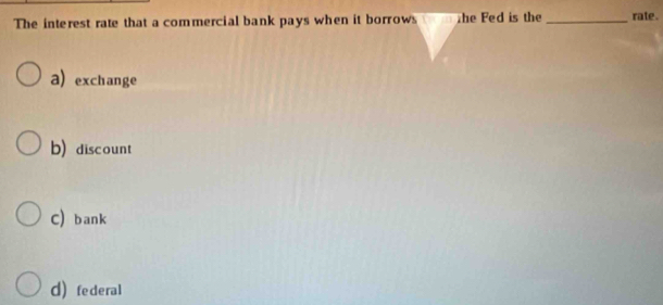 The interest rate that a commercial bank pays when it borrows the Fed is the_ rate .
a exchange
b)discount
C) bank
d federal