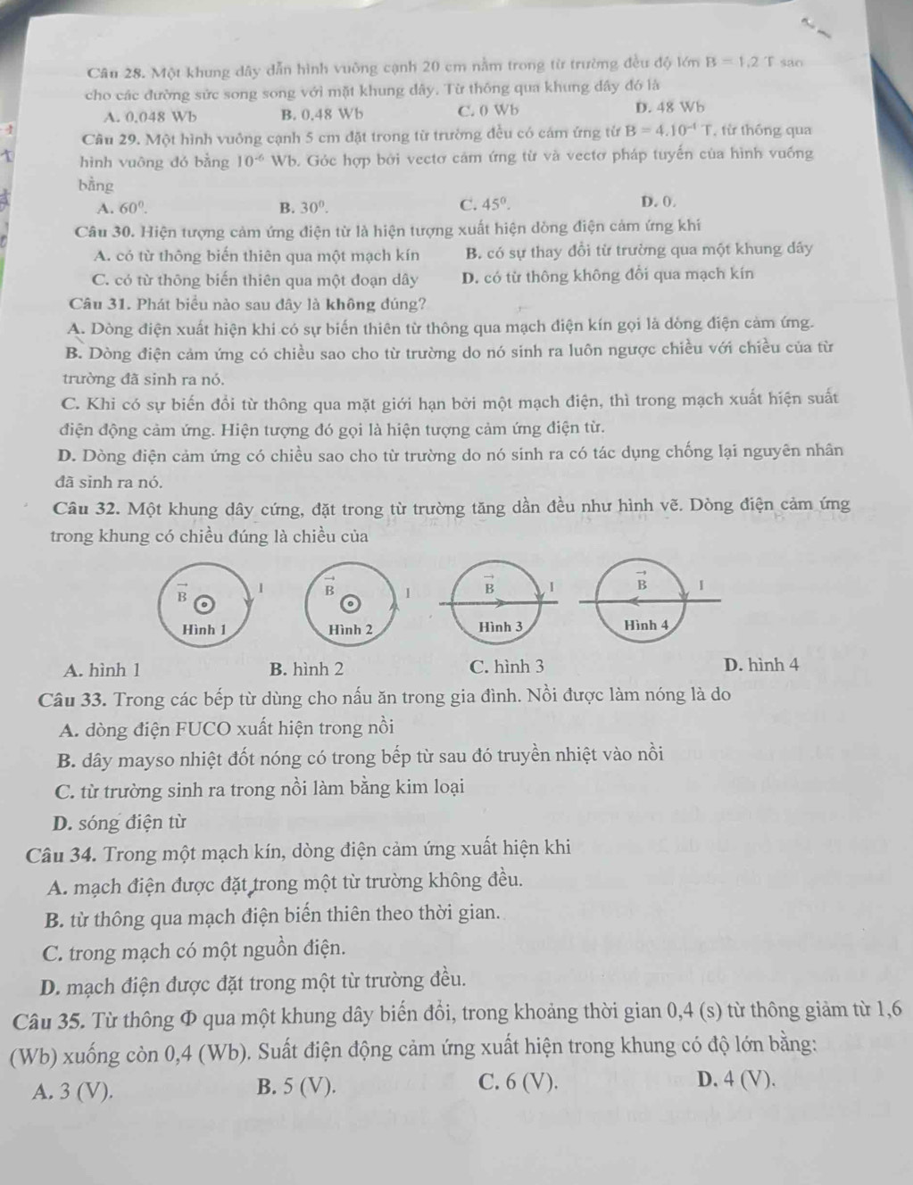 Một khung dây dẫn hình vuỡng cạnh 20 cm nằm trong từ trường đều độ lớn B=1,2^ sao
cho các đường sức song song với mặt khung đây. Từ thống qua khung dây đó là
A. 0.048 Wb B. 0.48 Wb C. 0 Wb D. 48 Wb
Câu 29. Một hình vuông cạnh 5 cm đặt trong từ trường đều có cám ứng từ B=4.10^(-4)T ừ thống qua
1 hình vuông dó bằng 10^(-6) Wb. Góc hợp bởi vectơ cảm ứng từ và vectơ pháp tuyến của hình vuống
bằng D. 0.
A. 60°. B. 30°. C. 45°.
Câu 30. Hiện tượng cảm ứng điện từ là hiện tượng xuất hiện dòng điện cảm ứng khií
A. có từ thông biến thiên qua một mạch kín B. có sự thay đổi từ trường qua một khung dây
C. có từ thông biến thiên qua một đoạn dây D. có từ thông không đổi qua mạch kín
Câu 31. Phát biểu nào sau dây là không đúng?
A. Dòng điện xuất hiện khi có sự biến thiên từ thông qua mạch điện kín gọi là dòng điện cảm ứng.
B. Dòng điện cảm ứng có chiều sao cho từ trường do nó sinh ra luôn ngược chiều với chiều của từ
trường đã sinh ra nó.
C. Khi có sự biến đổi từ thông qua mặt giới hạn bởi một mạch điện, thì trong mạch xuất hiện suất
điện động cảm ứng. Hiện tượng đó gọi là hiện tượng cảm ứng điện từ.
D. Dòng điện cảm ứng có chiều sao cho từ trường do nó sinh ra có tác dụng chống lại nguyên nhân
đã sinh ra nó.
Câu 32. Một khung dây cứng, đặt trong từ trường tăng dần đều như hình vẽ. Dòng điện cảm ứng
trong khung có chiều đúng là chiều của
1
Hình 1
A. hình 1 B. hình 2 C. hình 3 D. hình 4
Câu 33. Trong các bếp từ dùng cho nấu ăn trong gia đình. Nồi được làm nóng là do
A. dòng điện FUCO xuất hiện trong nồi
B. dây mayso nhiệt đốt nóng có trong bếp từ sau đó truyền nhiệt vào nồi
C. từ trường sinh ra trong nồi làm bằng kim loại
D. sóng điện từ
Câu 34. Trong một mạch kín, dòng điện cảm ứng xuất hiện khi
A. mạch điện được đặt trong một từ trường không đều.
B. từ thông qua mạch điện biến thiên theo thời gian.
C. trong mạch có một nguồn điện.
D. mạch điện được đặt trong một từ trường đều.
Câu 35. Từ thông Φ qua một khung dây biến đổi, trong khoảng thời gian 0,4 (s) từ thông giảm từ 1,6
(Wb) xuống còn 0,4 (Wb). Suất điện động cảm ứng xuất hiện trong khung có độ lớn bằng:
A. 3 (V). B. 5 (V). C. 6 (V).
D. 4 (V).