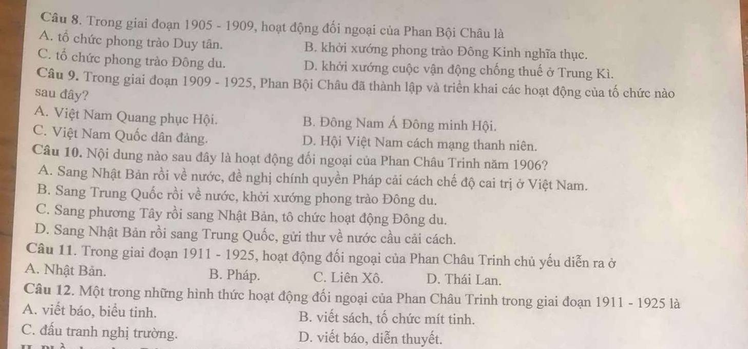 Trong giai đoạn 1905 - 1909, hoạt động đối ngoại của Phan Bội Châu là
A. tổ chức phong trào Duy tân. B. khởi xướng phong trào Đông Kinh nghĩa thục.
C. tổ chức phong trào Đông du. D. khởi xướng cuộc vận động chống thuế ở Trung Kì.
Câu 9. Trong giai đoạn 1909 - 1925, Phan Bội Châu đã thành lập và triển khai các hoạt động của tố chức nào
sau đây?
A. Việt Nam Quang phục Hội. B. Đông Nam Á Đông minh Hội.
C. Việt Nam Quốc dân đảng. D. Hội Việt Nam cách mạng thanh niên.
Câu 10. Nội dung nào sau đây là hoạt động đối ngoại của Phan Châu Trinh năm 1906?
A. Sang Nhật Bản rồi về nước, đề nghị chính quyền Pháp cải cách chế độ cai trị ở Việt Nam.
B. Sang Trung Quốc rồi về nước, khởi xướng phong trào Đông du.
C. Sang phương Tây rồi sang Nhật Bản, tô chức hoạt động Đông du.
D. Sang Nhật Bản rồi sang Trung Quốc, gửi thư về nước cầu cải cách.
Câu 11. Trong giai đoạn 1911 - 1925, hoạt động đối ngoại của Phan Châu Trinh chủ yếu diễn ra ở
A. Nhật Bản. B. Pháp. C. Liên Xô. D. Thái Lan.
Câu 12. Một trong những hình thức hoạt động đối ngoại của Phan Châu Trinh trong giai đoạn 1911 - 1925 là
A. viết báo, biểu tinh. B. viết sách, tố chức mít tinh.
C. đấu tranh nghị trường. D. viết báo, diễn thuyết.