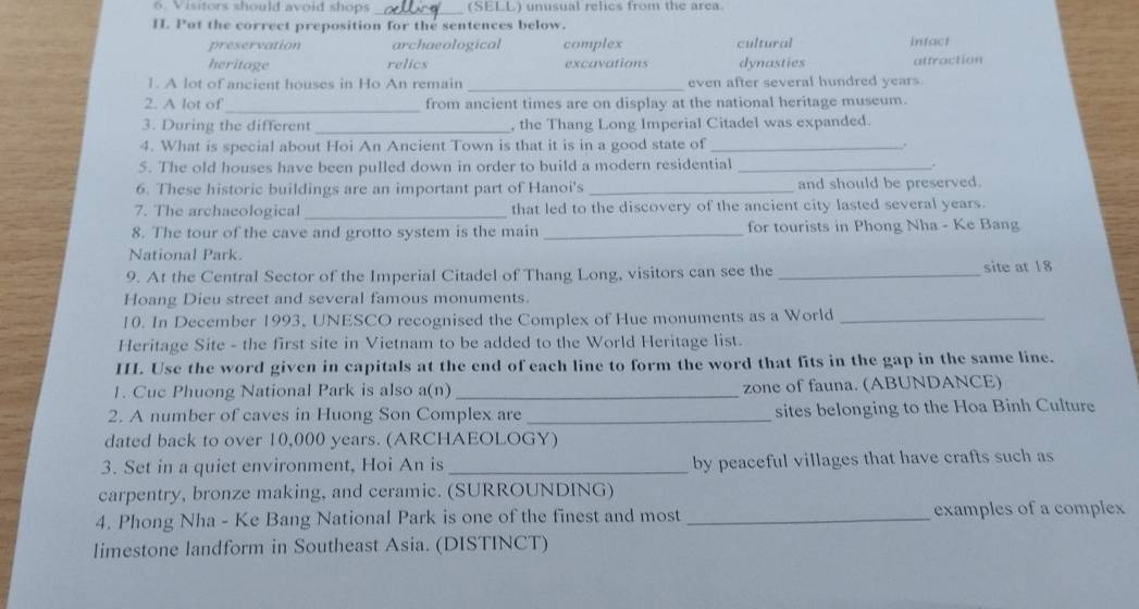 Visitors should avoid shops _(SELL) unusual relics from the area.
H. Put the correct preposition for the sentences below.
preservation archaeological complex cultural infact
heritage relics excavations dynasties attraction
1. A lot of ancient houses in Ho An remain _even after several hundred years
_
2. A lot of from ancient times are on display at the national heritage museum.
3. During the different _, the Thang Long Imperial Citadel was expanded.
4. What is special about Hoi An Ancient Town is that it is in a good state of _.
5. The old houses have been pulled down in order to build a modern residential _.
6. These historic buildings are an important part of Hanoi's _and should be preserved.
7. The archaeological _that led to the discovery of the ancient city lasted several years.
8. The tour of the cave and grotto system is the main _for tourists in Phong Nha - Ke Bang
National Park.
9. At the Central Sector of the Imperial Citadel of Thang Long, visitors can see the_ site at 18
Hoang Dieu street and several famous monuments.
10. In December 1993, UNESCO recognised the Complex of Hue monuments as a World_
Heritage Site - the first site in Vietnam to be added to the World Heritage list.
III. Use the word given in capitals at the end of each line to form the word that fits in the gap in the same line.
1. Cuc Phuong National Park is also a(n) _zone of fauna. (ABUNDANCE)
2. A number of caves in Huong Son Complex are _sites belonging to the Hoa Binh Culture
dated back to over 10,000 years. (ARCHAEOLOGY)
3. Set in a quiet environment, Hoi An is _by peaceful villages that have crafts such as
carpentry, bronze making, and ceramic. (SURROUNDING)
4. Phong Nha - Ke Bang National Park is one of the finest and most _examples of a complex
limestone landform in Southeast Asia. (DISTINCT)