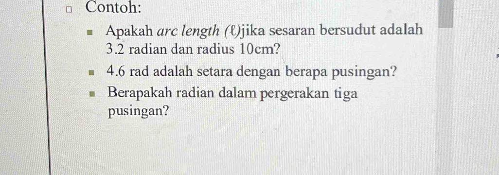 Contoh: 
Apakah arc length (ℓ)jika sesaran bersudut adalah
3.2 radian dan radius 10cm?
4.6 rad adalah setara dengan berapa pusingan? 
Berapakah radian dalam pergerakan tiga 
pusingan?