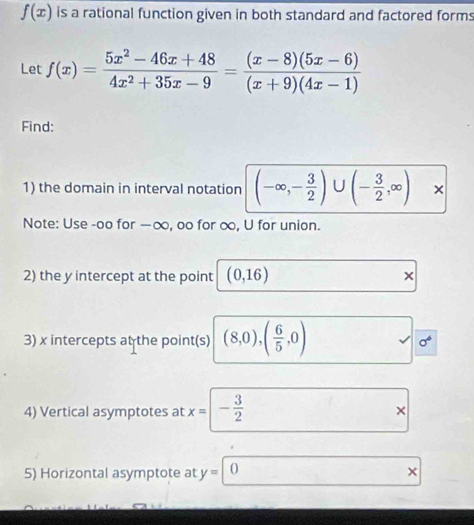 f(x) is a rational function given in both standard and factored forms 
Let f(x)= (5x^2-46x+48)/4x^2+35x-9 = ((x-8)(5x-6))/(x+9)(4x-1) 
Find: 
1) the domain in interval notation (-∈fty ,- 3/2 )∪ (- 3/2 ,∈fty )x
Note: Use -oo for —∞, oo for ∞, U for union. 
2) the y intercept at the point (0,16) × 
3) x intercepts at the point(s) (8,0),( 6/5 ,0) sigma^6
4) Vertical asymptotes at x= - 3/2  × 
5) Horizontal asymptote at y=0 ×