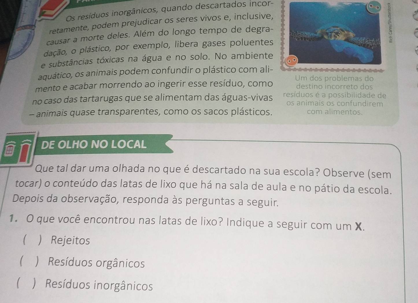 Os resíduos inorgânicos, quando descartados incor-
retamente, podem prejudicar os seres vivos e, inclusive,
causar a morte deles. Além do longo tempo de degra-
dação, o plástico, por exemplo, libera gases poluentes
e substâncias tóxicas na água e no solo. No ambiente
aquático, os animais podem confundir o plástico com ali-
Um dos problemas do
mento e acabar morrendo ao ingerir esse resíduo, como destino incorreto dos
no caso das tartarugas que se alimentam das águas-vivas resíduos é a possibilidade de
os animais os confundirem
- animais quase transparentes, como os sacos plásticos. com alimentos.
DE OLHO NO LOCAL
Que tal dar uma olhada no que é descartado na sua escola? Observe (sem
tocar) o conteúdo das latas de lixo que há na sala de aula e no pátio da escola.
Depois da observação, responda às perguntas a seguir.
1. O que você encontrou nas latas de lixo? Indique a seguir com um X.
  Rejeitos
 ) Resíduos orgânicos
 ) Resíduos inorgânicos