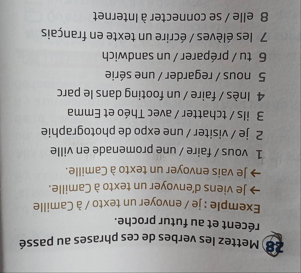 Mettez les verbes de ces phrases au passé 
récent et au futur proche. 
Exemple : je / envoyer un texto / à Camille 
Je viens d'envoyer un texto à Camille. 
Je vais envoyer un texto à Camille. 
1 vous / faire / une promenade en ville 
2 je / visiter / une expo de photographie 
3 ils / tchatter / avec Théo et Emma 
4 Inès / faire / un footing dans le parc 
5 nous / regarder / une série 
6 tu / préparer / un sandwich 
7 les élèves / écrire un texte en français 
8 elle / se connecter à Internet