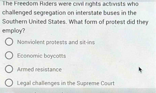 The Freedom Riders were civil rights activists who
challenged segregation on interstate buses in the
Southern United States. What form of protest did they
employ?
Nonviolent protests and sit-ins
Economic boycotts
Armed resistance
Legal challenges in the Supreme Court