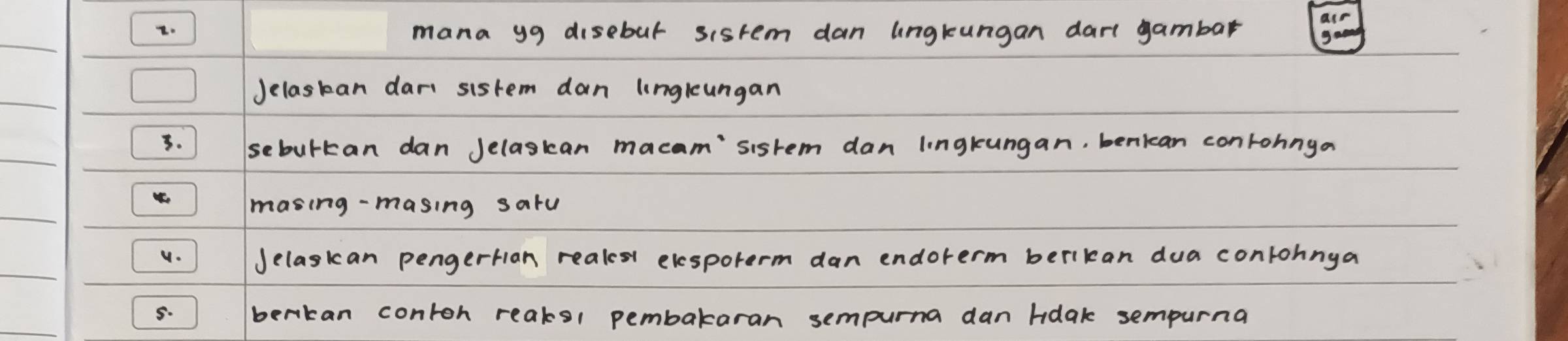 mana yg disebut sistem dan lngkungan dart gambar 
Jelaskan dari sistem dan longleungan 
1. sebulkan dan Jelaskan macam'sisrem dan lingkungan, benican conrohnga 
masing-masing saru 
v. Jelaskan pengertan reales elesporerm dan endorerm berikan dua contohnga 
5. berkan contoh reaks1 pembakaran sempurna dan hdak sempurna