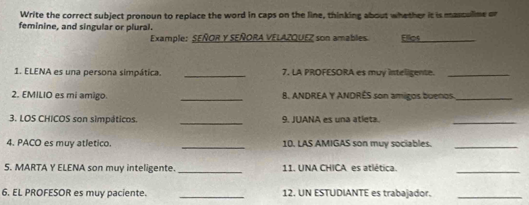 Write the correct subject pronoun to replace the word in caps on the line, thinking about whether it is masculime or 
feminine, and singular or plural. 
Example: SEÑOR Y SEÑORA VELAZQUEZ son amables Ellos 
1. ELENA es una persona simpática. _7. LA PROFESORA es muy inteligente._ 
2. EMILIO es mi amigo. _8. ANDREA Y ANDRÊS son amigos buenos._ 
3. LOS CHICOS son simpáticos. _9. JUANA es una atleta. 
_ 
4. PACO es muy atletico. _10. LAS AMIGAS son muy sociables._ 
5. MARTA Y ELENA son muy inteligente. _11. UNA CHICA es atlética. 
_ 
6. EL PROFESOR es muy paciente. _12. UN ESTUDIANTE es trabajador._