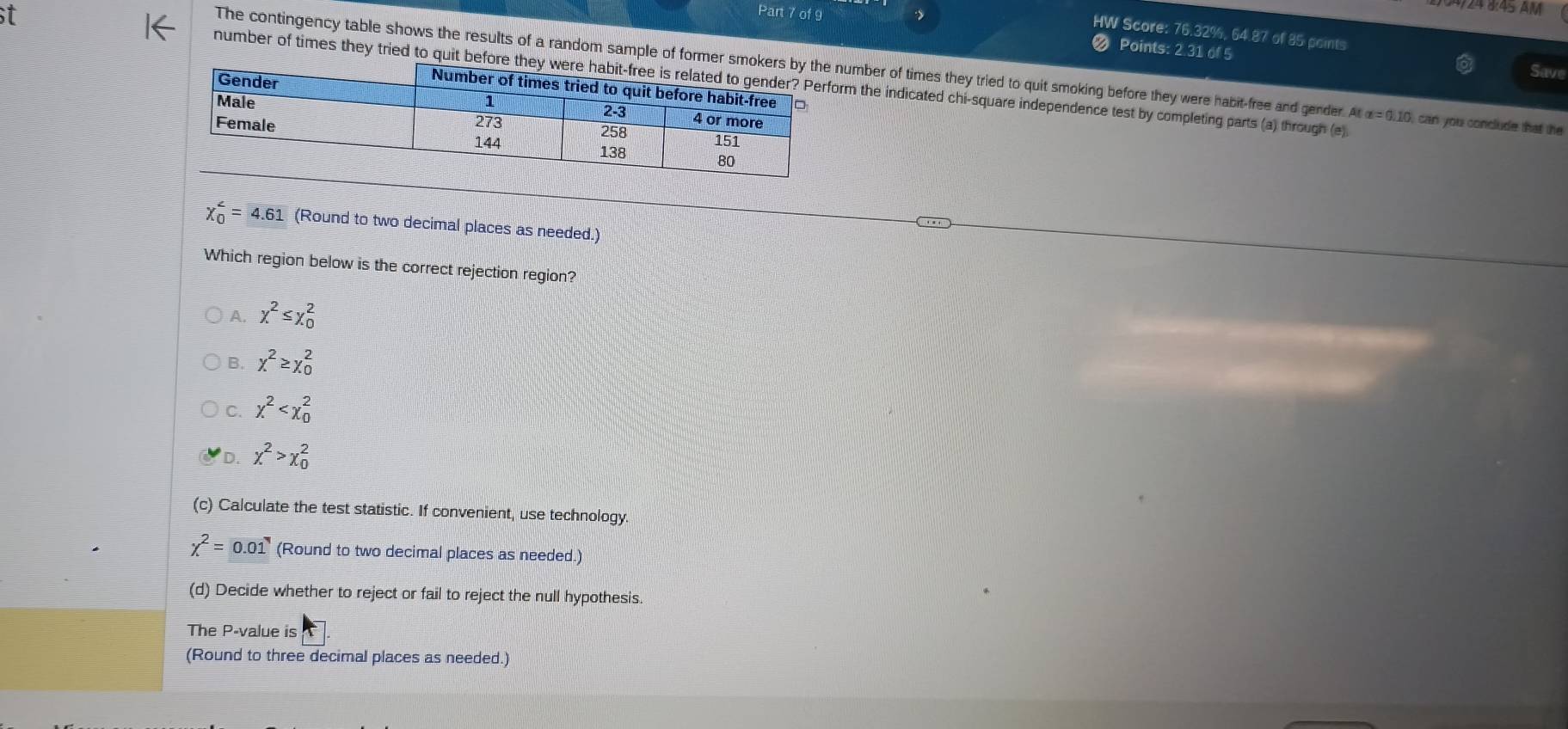 124 8:45 AM
HW Score: 76.32%, 64.87 of 85 points Save
Points: 2.31 of 5
The contingency table shows the results of a random sample of former smokumber of times they tried to quit smoking before they were habit-free and gender. A(a=0.10 can you conclude that the
number of times they tried to quit before tm the indicated chi-square independence test by completing parts (a) through (e)
chi _0^((∠)=4.61 (Round to two decimal places as needed.)
Which region below is the correct rejection region?
A. x^2)≤ x_0^(2
B. x^2)≥ x_0^(2
C. x^2)
D. chi^2>chi _0^(2
(c) Calculate the test statistic. If convenient, use technology.
chi ^2)=0.01 (Round to two decimal places as needed.)
(d) Decide whether to reject or fail to reject the null hypothesis.
The P -value is
(Round to three decimal places as needed.)