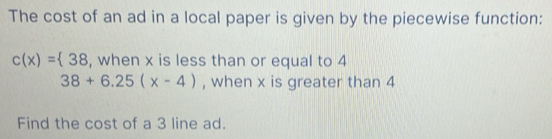 The cost of an ad in a local paper is given by the piecewise function:
c(x)= 38 , when x is less than or equal to 4
38+6.25(x-4) , when x is greater than 4
Find the cost of a 3 line ad.