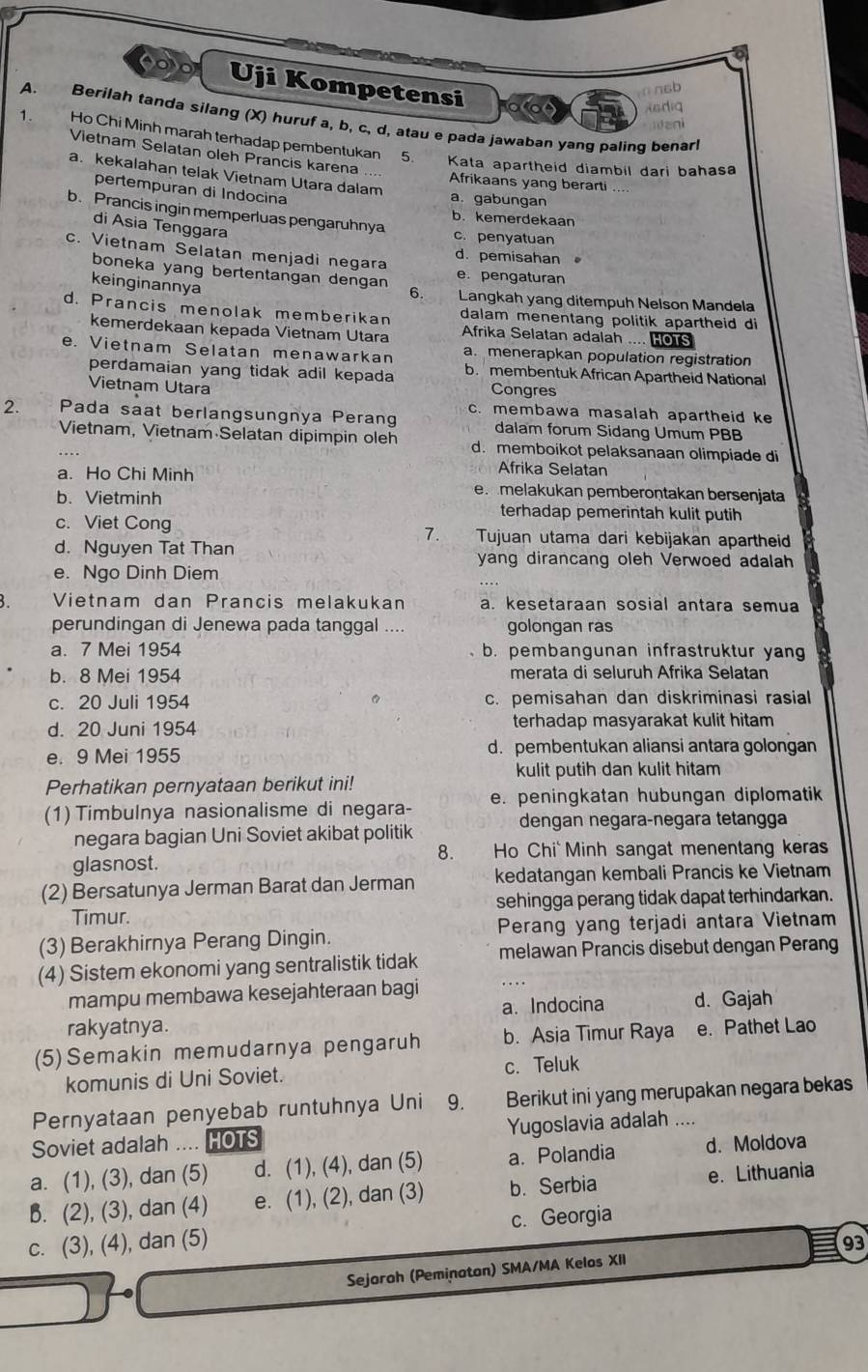 oo Uji Kompetensi
∩nsb
Asdig
A. Berilah tanda silang (X) huruf a, b, c, d, atau e pada jawaban yang paling benar!
1. Ho Chi Minh marah terhadap pembentukan
Vietnam Selatan oleh Prancis karena .... Afrikaans yang berarti ....
5. Kata apartheid diambil dari bahasa
a. kekalahan telak Vietnam Utara dalam
pertempuran di Indocina
a. gabungan
b. Prancis ingin memperluas pengaruhnya
b. kemerdekaan
di Asia Tenggara
c. penyatuan
c. Vietnam Selatan menjadi negara d. pemisahan
boneka yang bertentangan dengan 6. e. pengaturan
keinginannya
Langkah yang ditempuh Nelson Mandela
d. Prancis menolak memberikan dalam menentang politik apartheid di
kemerdekaan kepada Vietnam Utara Afrika Selatan adalah .... HOTS
e. Vietnam Selatan menawarkan a. menerapkan population registration
perdamaian yang tidak adil kepada b. membentuk African Apartheid National
Vietnam Utara Congres
2. Pada saat berlangsungnya Perang c. membawa masalah apartheid ke
dalam forum Sidang Umum PBB
Vietnam, Vietnam Selatan dipimpin oleh d. memboikot pelaksanaan olimpiade di
Afrika Selatan
a. Ho Chi Minh e melakukan pemberoṇtakan bersenjata
b. Vietminh terhadap pemerintah kulit putih
c. Viet Cong 7. Tujuan utama dari kebijakan apartheid
d. Nguyen Tat Than yang dirancang oleh Verwoed adalah
e. Ngo Dinh Diem
Vietnam dan Prancis melakukan a. kesetaraan sosial antara semua
perundingan di Jenewa pada tanggal .... golongan ras
a. 7 Mei 1954 b. pembangunan infrastruktur yang
b. 8 Mei 1954 merata di seluruh Afrika Selatan
c. 20 Juli 1954 c. pemisahan dan diskriminasi rasial
d. 20 Juni 1954 terhadap masyarakat kulit hitam
e. 9 Mei 1955 d. pembentukan aliansi antara golongan
kulit putih dan kulit hitam
Perhatikan pernyataan berikut ini!
(1) Timbulnya nasionalisme di negara- e. peningkatan hubungan diplomatik
dengan negara-negara tetangga
negara bagian Uni Soviet akibat politik
8.     Ho Chi  Minh sangat menentang keras
glasnost.
(2) Bersatunya Jerman Barat dan Jerman kedatangan kembali Prancis ke Vietnam
Timur. sehingga perang tidak dapat terhindarkan.
(3) Berakhirnya Perang Dingin. Perang yang terjadi antara Vietnam
(4) Sistem ekonomi yang sentralistik tidak melawan Prancis disebut dengan Perang
mampu membawa kesejahteraan bagi
rakyatnya. a.Indocina d. Gajah
(5)Semakin memudarnya pengaruh b. Asia Timur Raya e. Pathet Lao
komunis di Uni Soviet. c. Teluk
Pernyataan penyebab runtuhnya Uni ₹9. Berikut ini yang merupakan negara bekas
Soviet adalah .... HOTS Yugoslavia adalah ....
a. (1), (3), dan (5) d. (1), (4), dan (5) a. Polandia d. Moldova
B. (2), (3), dan (4) e. (1), (2), dan (3) b. Serbia e. Lithuania
c. (3), (4), dan (5) c. Georgia
93
Sejoroh (Peminaton) SMA/MA Kelos XII