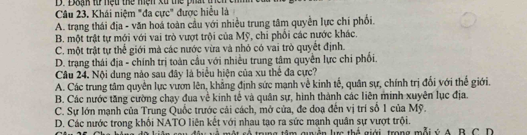 Đoạn từ nệu thể hện xử thể phát tn
Câu 23. Khái niệm "đa cực" được hiểu là
A. trạng thái địa - văn hoá toàn cầu với nhiều trung tâm quyền lực chí phối.
B. một trật tự mới với vai trò vượt trội của Mỹ, chi phối các nước khác.
C. một trật tự thế giới mà các nước vừa và nhỏ có vai trò quyết định.
D. trang thái địa - chính trị toàn cầu với nhiều trung tậm quyền lực chi phối.
Câu 24. Nội dung nào sau đây là biểu hiện của xu thế đa cực?
A. Các trung tâm quyền lực vươn lên, khẳng định sức mạnh về kinh tế, quân sự, chính trị đối với thế giới.
B. Các nước tăng cường chạy đua về kinh tế và quân sự, hình thành các liên minh xuyên lục địa.
C. Sự lớn mạnh của Trung Quốc trước cải cách, mở cửa, đe doạ đến vị trí số 1 của Mỹ.
D. Các nước trong khối NATO liên kết với nhau tạo ra sức mạnh quân sự vượt trội.
A một số trung tâm guyền lực thế giới, trong mỗi ý A. B. C. D