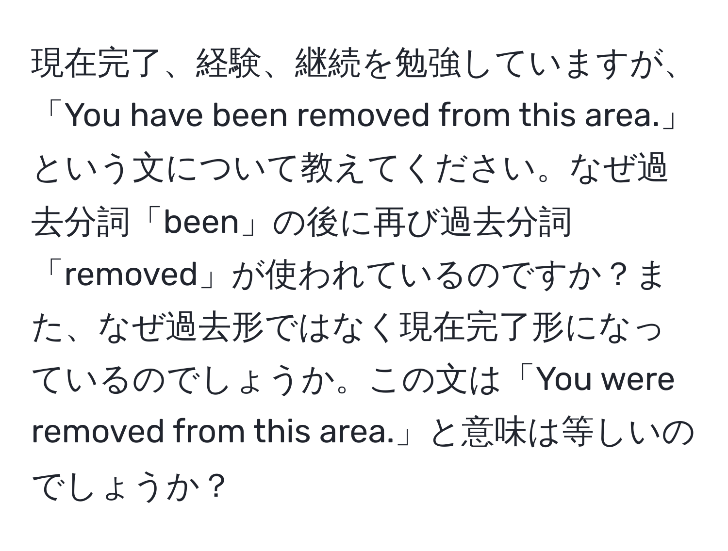 現在完了、経験、継続を勉強していますが、「You have been removed from this area.」という文について教えてください。なぜ過去分詞「been」の後に再び過去分詞「removed」が使われているのですか？また、なぜ過去形ではなく現在完了形になっているのでしょうか。この文は「You were removed from this area.」と意味は等しいのでしょうか？