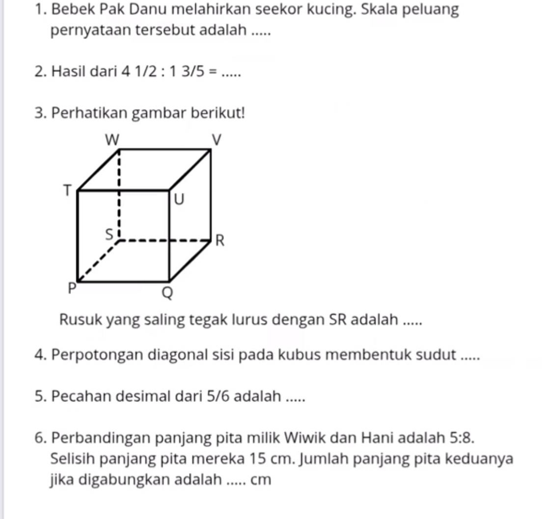 Bebek Pak Danu melahirkan seekor kucing. Skala peluang 
pernyataan tersebut adalah ..... 
2. Hasil dari 41/2:13/5=... _ 
3. Perhatikan gambar berikut! 
Rusuk yang saling tegak lurus dengan SR adalah ..... 
4. Perpotongan diagonal sisi pada kubus membentuk sudut ..... 
5. Pecahan desimal dari 5/6 adalah ..... 
6. Perbandingan panjang pita milik Wiwik dan Hani adalah 5:8. 
Selisih panjang pita mereka 15 cm. Jumlah panjang pita keduanya 
jika digabungkan adalah ..... cm