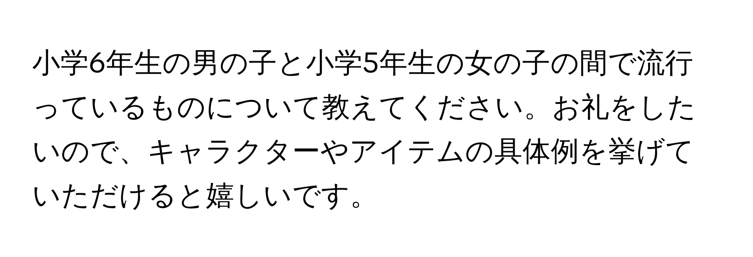 小学6年生の男の子と小学5年生の女の子の間で流行っているものについて教えてください。お礼をしたいので、キャラクターやアイテムの具体例を挙げていただけると嬉しいです。