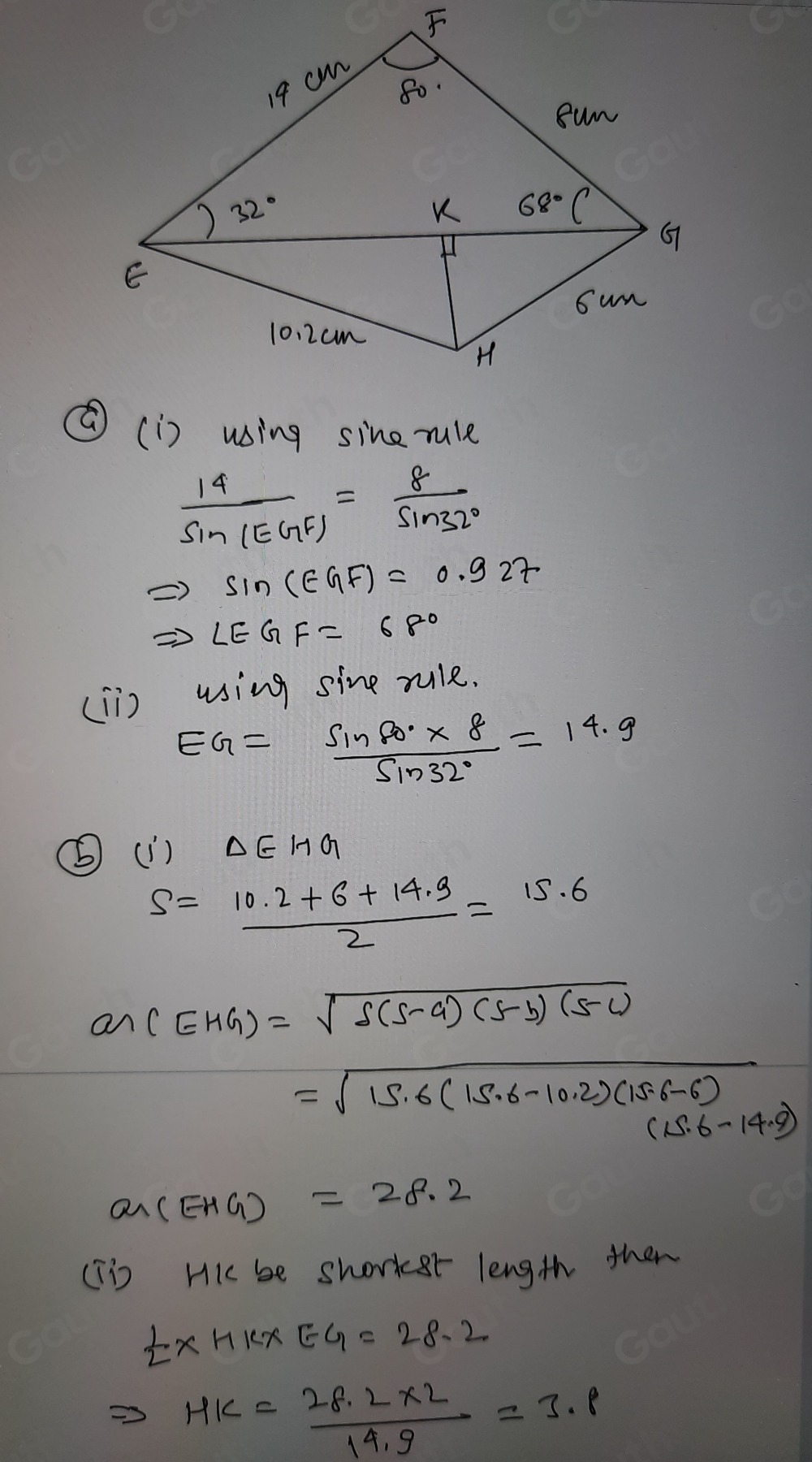 ⑥(i) using sine rule
 14/sin (EGF) = 8/sin 32° 
Rightarrow sin (EGF)=0.927
Rightarrow ∠ EGF=68°
(Ii) using sine rule.
EG= (sin 60°* 8)/sin 32° =14.9
⑤(1) △ EHG
S= (10.2+6+14.9)/2 =15.6
ar(EHG)=sqrt(s(s-a)(s-b)(s-c))
=sqrt(15.6(15.6-10.2)(15.6-6))
(15.6-14.9)
a_EHG)=28.2
(Tis Hi be shorker length then
 1/2 * HK* EG=28.2
HK= (28.2* 2)/19.9 =3.8