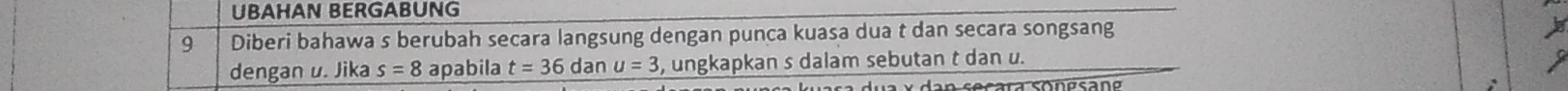 UBAHAN BERGABUNG 
9 Diberi bahawa s berubah secara langsung dengan punca kuasa dua t dan secara songsang 
dengan u. Jika s=8 apabila t=36 dan u=3 , ungkapkan s dalam sebutan t dan u.