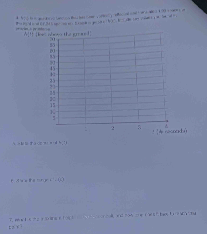 4 h(t) is a quadratic function that has been vertically reflected and translated 1.95 spaces to 
the fight and 67.245 spaces up. Sketch a graph of h(t) , Include any values you found in 
previous problema
h(t) (feet above the ground)
70
65
60
55
50
45
40
35
30
25
20
15
10
5
1 2 3 4
t (# seconds) 
5. State the domain of h(t). 
6. State the range of h(t). 
7. What is the maximum height of the eeanonball, and how long does it take to reach that 
point?