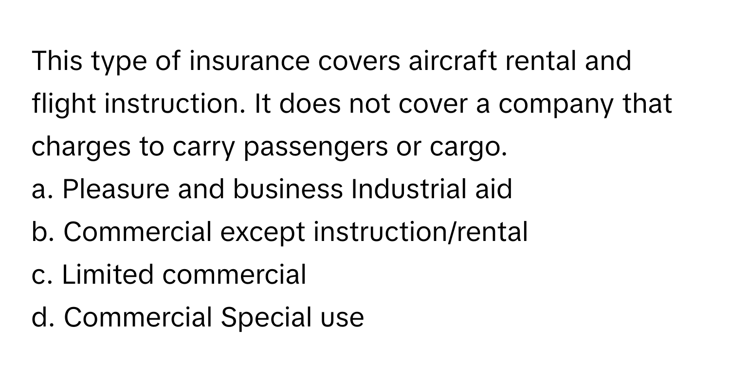 This type of insurance covers aircraft rental and flight instruction. It does not cover a company that charges to carry passengers or cargo.

a. Pleasure and business Industrial aid 
b. Commercial except instruction/rental 
c. Limited commercial 
d. Commercial Special use