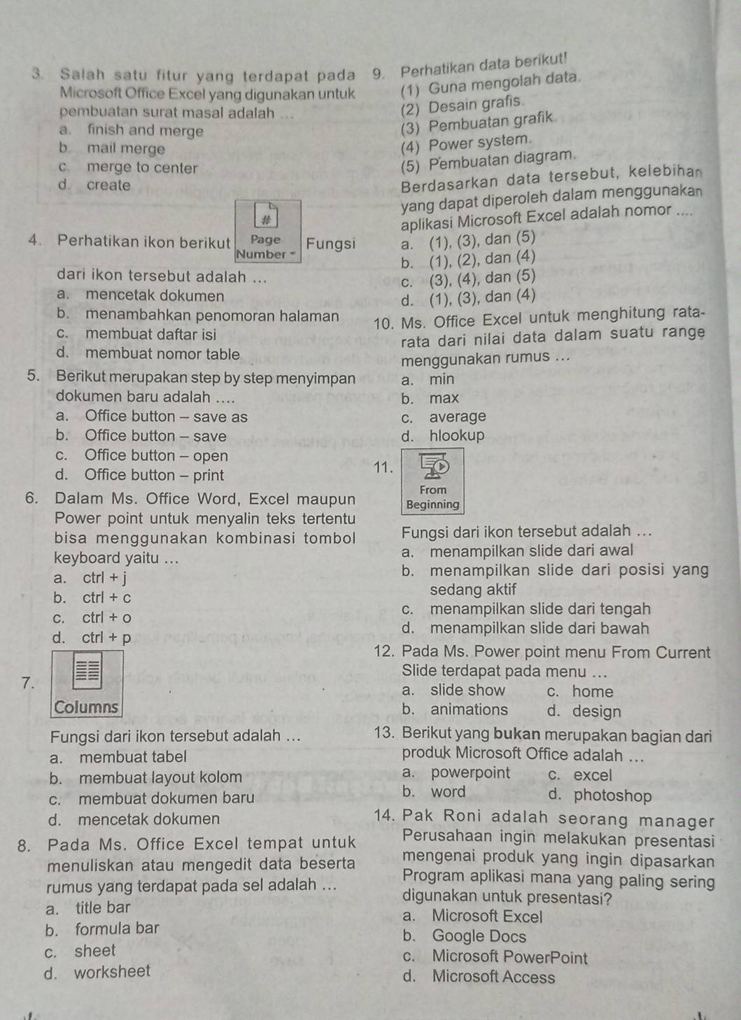 Salah satu fitur yang terdapat pada 9. Perhatikan data berikut!
Microsoft Office Excel yang digunakan untuk (1) Guna mengolah data.
pembuatan surat masal adalah ...
(2) Desain grafis.
a. finish and merge
(3) Pembuatan grafik
b mail merge
(4) Power system.
c. merge to center
(5) Pembuatan diagram.
d create
Berdasarkan data tersebut, kelebihan
yang dapat diperoleh dalam menggunakan
#
aplikasi Microsoft Excel adalah nomor ....
4. Perhatikan ikon berikut Page Fungsi a. (1), (3), dan (5)
Number
b. (1), (2), dan (4)
dari ikon tersebut adalah ...
c. (3), (4), dan (5)
a. mencetak dokumen
d. (1), (3), dan (4)
b. menambahkan penomoran halaman
c. membuat daftar isi 10. Ms. Office Excel untuk menghitung rata-
rata dari nilai data dalam suatu range
d. membuat nomor table
menggunakan rumus ...
5. Berikut merupakan step by step menyimpan a. min
dokumen baru adalah .... b. max
a. Office button - save as c. average
b. Office button - save d. hlookup
c. Office button - open
d. Office button - print
11.
From
6. Dalam Ms. Office Word, Excel maupun Beginning
Power point untuk menyalin teks tertentu
bisa menggunakan kombinasi tombol Fungsi dari ikon tersebut adalah ...
keyboard yaitu ... a. menampilkan slide dari awal
a. ctrl+j b. menampilkan slide dari posisi yang
b. ctrl+c sedang aktif
C. ctrl+o
c. menampilkan slide dari tengah
d. menampilkan slide dari bawah
d. ctrl+p
12. Pada Ms. Power point menu From Current
Slide terdapat pada menu ...
7.
a. slide show c. home
Columns b. animations d. design
Fungsi dari ikon tersebut adalah ...
13. Berikut yang bukan merupakan bagian dari
a. membuat tabel produk Microsoft Office adalah ...
b. membuat layout kolom a. powerpoint c. excel
c. membuat dokumen baru b. word d. photoshop
d. mencetak dokumen
14. Pak Roni adalah seorang manager
Perusahaan ingin melakukan presentasi
8. Pada Ms. Office Excel tempat untuk mengenai produk yang ingin dipasarkan 
menuliskan atau mengedit data beserta Program aplikasi mana yang paling sering
rumus yang terdapat pada sel adalah ... digunakan untuk presentasi?
a. title bar a. Microsoft Excel
b. formula bar b. Google Docs
c. sheet c. Microsoft PowerPoint
d. worksheet d. Microsoft Access