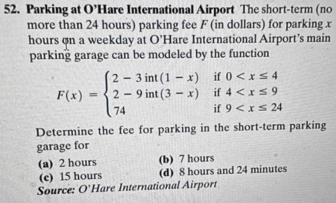 Parking at O’Hare International Airport The short-term (no
more than 24 hours) parking fee F (in dollars) for parking x
hours on a weekday at O’Hare International Airport’s main
parking garage can be modeled by the function
F(x)=beginarrayl 2-3int(1-x)if0
Determine the fee for parking in the short-term parking
garage for
(a) 2 hours (b) 7 hours
(c) 15 hours (d) 8 hours and 24 minutes
Source: O'Hare International Airport