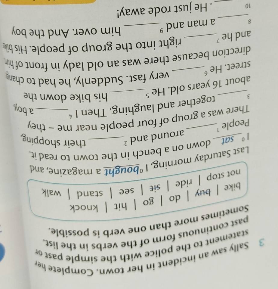 Sally saw an incident in her town. Complete her
statement to the police with the simple past or
past continuous form of the verbs in the list.
Sometimes more than one verb is possible.
bike | buy | do | . go | hit | knock
not stop |ride | sit | see | stand | walk
Last Saturday morning, 1° bought a magazine, and
1° _sat_ down on a bench in the town to read it.
People ¹_ around and^2 _
their shopping.
There was a group of four people near me - they
3 together and laughing. Then 1^4 _
a boy,
about 16 years old. He ⁵_
his bike down the
very fast. Suddenly, he had to chang
street. He _
direction because there was an old lady in front of him
and he ?_
right into the group of people. His bike
8
a man and °_
him over. And the boy
_
10
_. He just rode away!