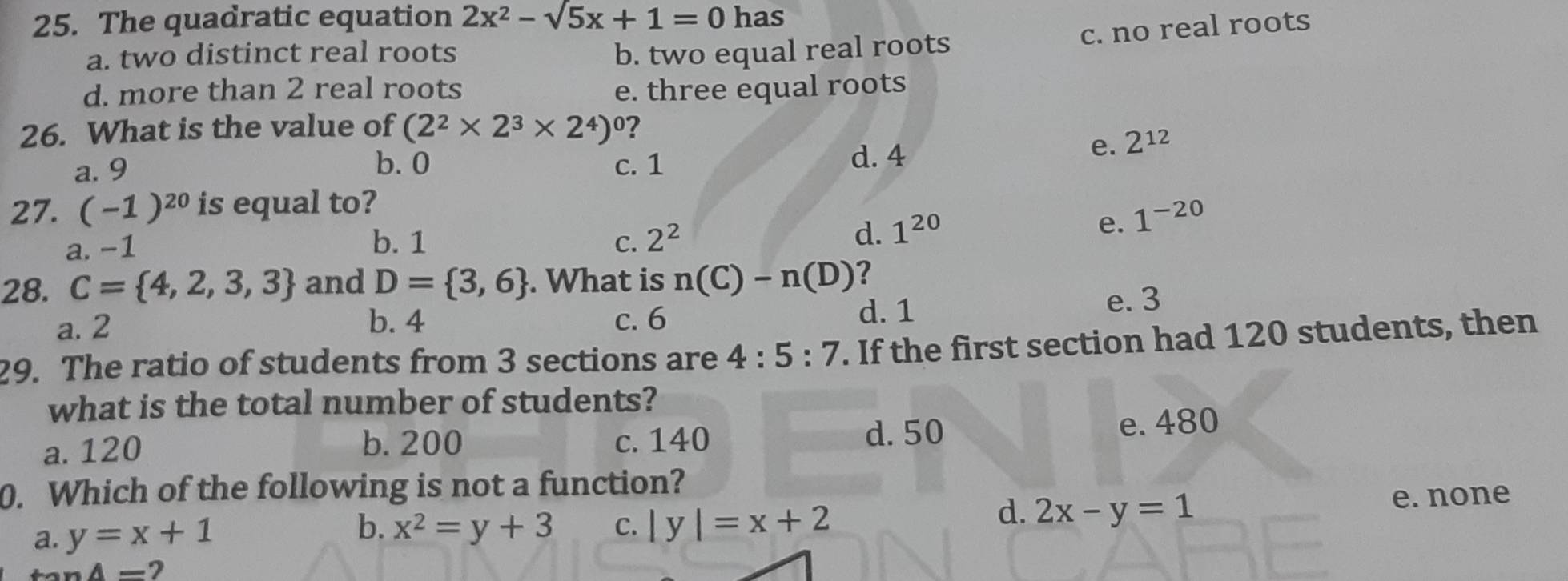 The quadratic equation 2x^2-sqrt(5)x+1=0 has
c. no real roots
a. two distinct real roots b. two equal real roots
d. more than 2 real roots e. three equal roots
26. What is the value of (2^2* 2^3* 2^4)^0 ?
b. 0 d. 4
e. 2^(12)
a. 9 c. 1
27. (-1)^20 is equal to?
a. −1 b. 1 C. 2^2
d. 1^(20)
e. 1^(-20)
28. C= 4,2,3,3 and D= 3,6. What is n(C)-n(D) ?
a. 2
b. 4 c. 6 d. 1
e. 3
29. The ratio of students from 3 sections are 4:5:7. If the first section had 120 students, then
what is the total number of students?
a. 120 b. 200 c. 140 d. 50 e. 480
0. Which of the following is not a function?
e. none
a. y=x+1 b. x^2=y+3 c. | y |=x+2
d. 2x-y=1
A= 2