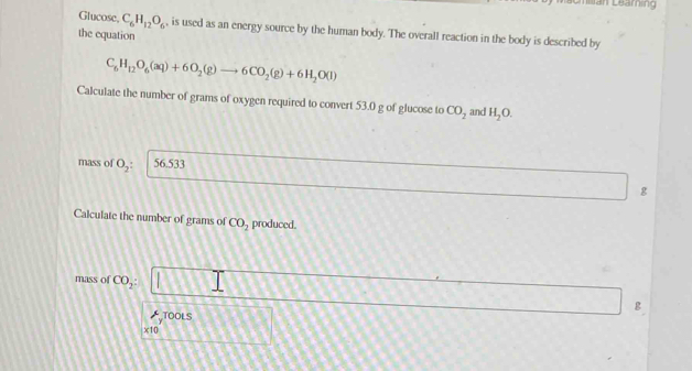 =an Learing 
Glucose C_6H_12O_6 , is used as an energy source by the human body. The overall reaction in the body is described by 
the equation
C_6H_12O_6(aq)+6O_2(g)to 6CO_2(g)+6H_2O(l)
Calculate the number of grams of oxygen required to convert 53.0 g of glucose to CO_2 and H_2O. 
mass of O_2: 56.533
g
Calculate the number of grams of CO_2 produced. 
mass of CO_2 : 
8 
TOOLS
x10