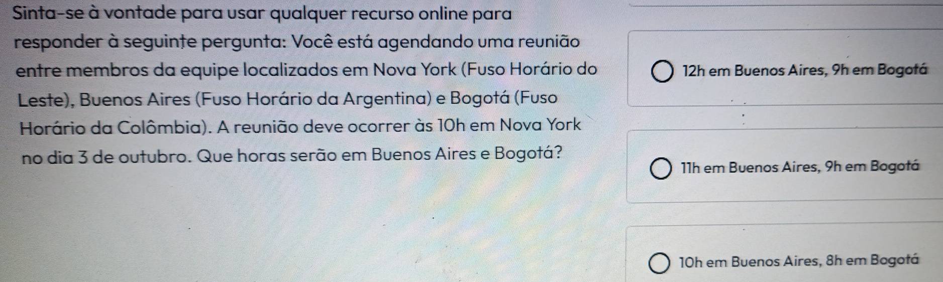 Sinta-se à vontade para usar qualquer recurso online para
responder à seguinte pergunta: Você está agendando uma reunião
entre membros da equipe localizados em Nova York (Fuso Horário do 12h em Buenos Aires, 9h em Bogotá
Leste), Buenos Aires (Fuso Horário da Argentina) e Bogotá (Fuso
Horário da Colômbia). A reunião deve ocorrer às 10h em Nova York
no dia 3 de outubro. Que horas serão em Buenos Aires e Bogotá?
11h em Buenos Aires, 9h em Bogotá
10h em Buenos Aires, 8h em Bogotá