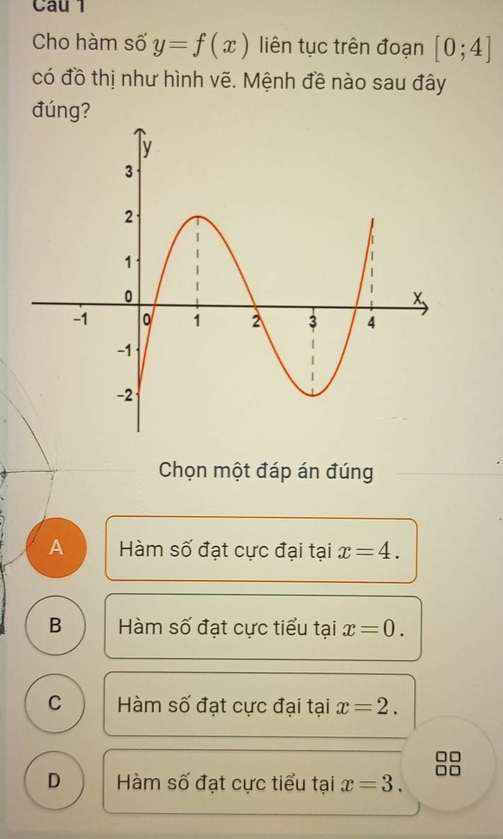 Cau 1
Cho hàm số y=f(x) liên tục trên đoạn [0;4]
có đồ thị như hình vẽ. Mệnh đề nào sau đây
đúng?
Chọn một đáp án đúng
A Hàm số đạt cực đại tại x=4.
B Hàm số đạt cực tiểu tại x=0.
C Hàm số đạt cực đại tại x=2.
D Hàm số đạt cực tiểu tại x=3.