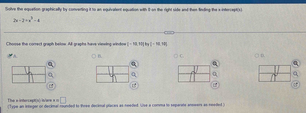 Solve the equation graphically by converting it to an equivalent equation with 0 on the right side and then finding the x-intercept(s).
2x-2=x^3-4
Choose the correct graph below. All graphs have viewing window [-10,10] by [-10,10]. 
A. 
B. 
C. 
D. 
The x-intercept(s) is/are xapprox □. 
(Type an integer or decimal rounded to three decimal places as needed. Use a comma to separate answers as needed.)