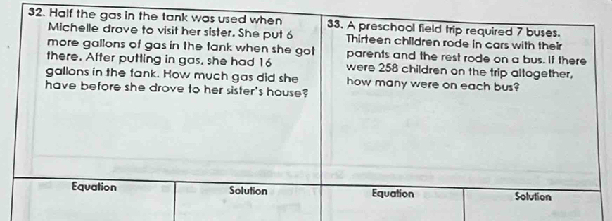 Half the gas in the tank was used when 33. A preschool field trip required 7 buses.
Michelle drove to visit her sister. She put 6 Thirteen children rode in cars with their
more gallons of gas in the tank when she got parents and the rest rode on a bus. If there
there. After putting in gas, she had 16 were 258 children on the trip altogether,
gallons in the fank. How much gas did she how many were on each bus?
have before she drove to her sister's house?
Equation Solution Equation Solution