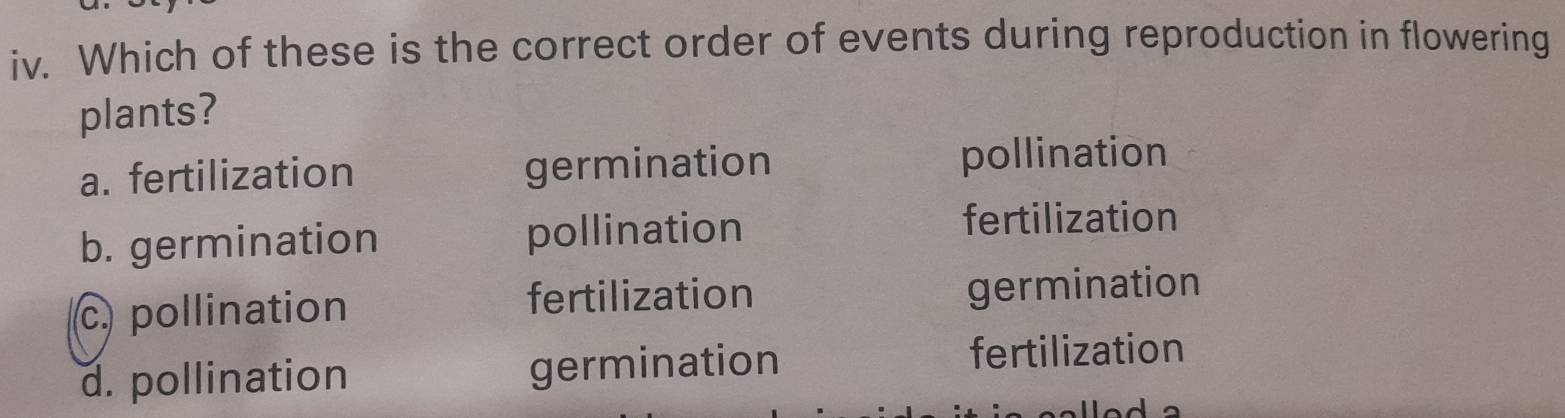 Which of these is the correct order of events during reproduction in flowering
plants?
a. fertilization germination pollination
b. germination pollination
fertilization
c. pollination fertilization germination
d. pollination germination
fertilization