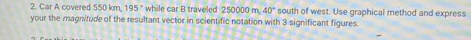 Car A covered 550 km, 195° while car B traveled 250000 m, 40° south of west. Use graphical method and express 
your the magnitude of the resultant vector in scientific notation with 3 significant figures.