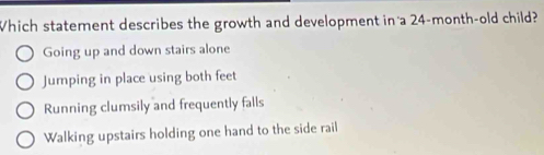 Which statement describes the growth and development in a 24-month -old child?
Going up and down stairs alone
Jumping in place using both feet
Running clumsily and frequently falls
Walking upstairs holding one hand to the side rail