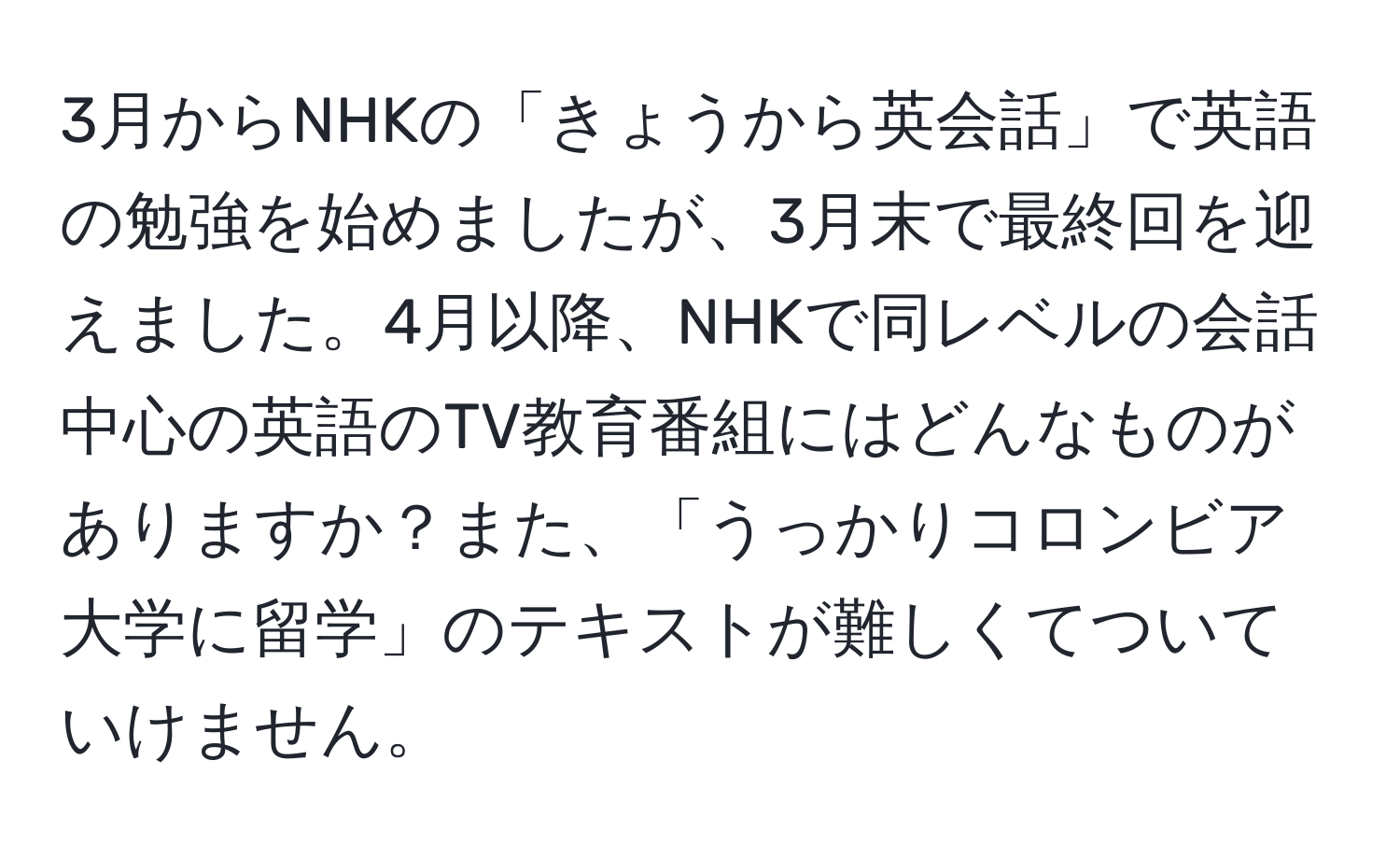 3月からNHKの「きょうから英会話」で英語の勉強を始めましたが、3月末で最終回を迎えました。4月以降、NHKで同レベルの会話中心の英語のTV教育番組にはどんなものがありますか？また、「うっかりコロンビア大学に留学」のテキストが難しくてついていけません。