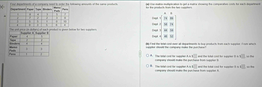 owing amounts of the same products (a) Use matrix multiplication to get a matrix showing the comparative costs for each department
for the products from the two suppliers.
4
Dept
duct is given below for two suppliers Dept beginarrayr A&8 * 24&98 hline S, _ 2S 44&38 hline 48&32endbmatrix 
Dep
Dep
(b) Find the total cost over all departments to buy products from each supplier. From which
supplier should the company make the purchase?
A. The total cost for supplier A is $□ and the total cost for supplier B is $□. so the
company should make the purchase from supplier B.
B. The total cost for supplier A is $□ and the total cost for supplier B is $□ so the
company should make the purchase from supplier A.