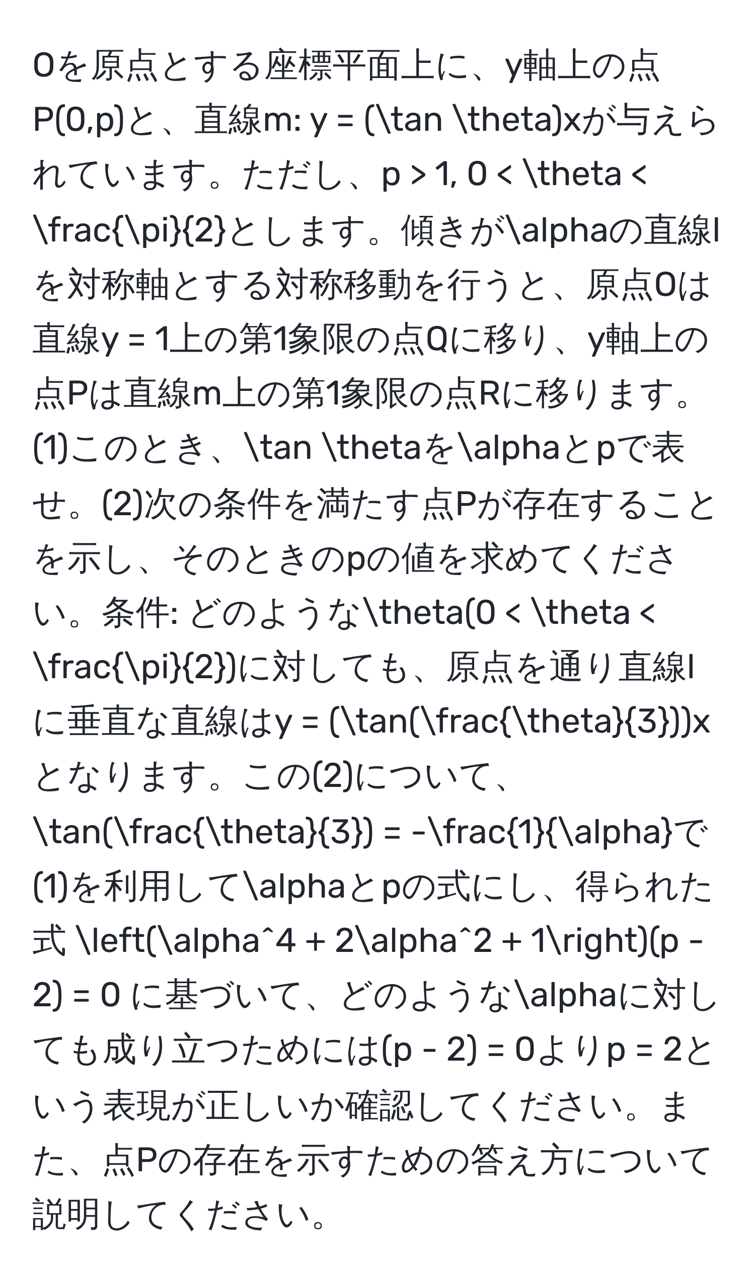 Oを原点とする座標平面上に、y軸上の点P(0,p)と、直線m: y = (tan θ)xが与えられています。ただし、p > 1, 0 < θ <  π/2 とします。傾きがalphaの直線lを対称軸とする対称移動を行うと、原点Oは直線y = 1上の第1象限の点Qに移り、y軸上の点Pは直線m上の第1象限の点Rに移ります。(1)このとき、tan θをalphaとpで表せ。(2)次の条件を満たす点Pが存在することを示し、そのときのpの値を求めてください。条件: どのようなθ(0 < θ <  π/2 )に対しても、原点を通り直線lに垂直な直線はy = (tan( θ/3 ))xとなります。この(2)について、tan( θ/3 ) = - 1/alpha で(1)を利用してalphaとpの式にし、得られた式 (alpha^4 + 2alpha^2 + 1)(p - 2) = 0 に基づいて、どのようなalphaに対しても成り立つためには(p - 2) = 0よりp = 2という表現が正しいか確認してください。また、点Pの存在を示すための答え方について説明してください。