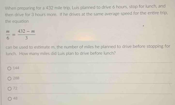 When preparing for a 432 mile trip, Luis planned to drive 6 hours, stop for lunch, and
then drive for 3 hours more. If he drives at the same average speed for the entire trip,
the equation
 m/6 = (432-m)/3 
can be used to estimate m, the number of miles he planned to drive before stopping for
lunch. How many miles did Luis plan to drive before lunch?
144
288
72
48