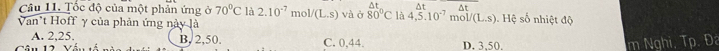 At
Câu 11. Tốc độ của một phản ứng ở 70°C là 2.10^(-7) m bl/(L.s) và ở 80°C là 4.5.10^(-7) ^ + Δt Hệ số nhiệt độ
Van't Hoff γ của phản ứng này là
mc V(L,s)
A. 2,25. B, 2, 50. C. 0,44. D. 3.50.
m Nghi, Tp. Đa